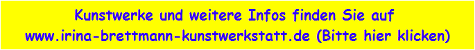 Kunstwerke und weitere Infos finden Sie auf 
www.irina-brettmann-kunstwerkstatt.de (Bitte hier klicken)